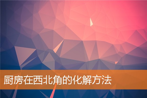 西北角厨房怎么改风水|厨房在西北角怎么解决