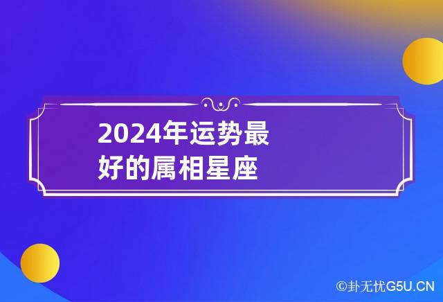 2024年运势最好的属相|2024年最旺的四大星座揭晓！