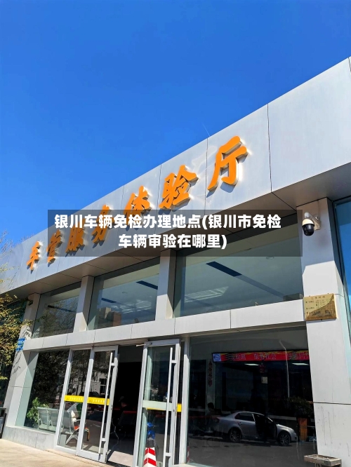 银川车辆免检办理地点(银川市免检车辆审验在哪里)-第2张图片