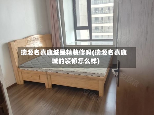 瑞源名嘉康城是精装修吗(瑞源名嘉康城的装修怎么样)