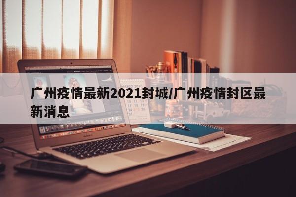 广州疫情最新2021封城/广州疫情封区最新消息