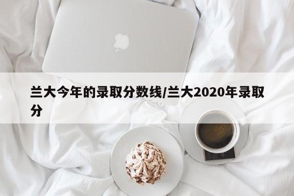 兰大今年的录取分数线/兰大2020年录取分
