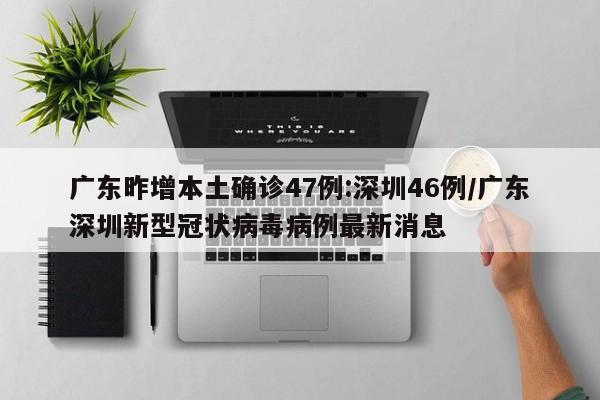 广东昨增本土确诊47例:深圳46例/广东深圳新型冠状病毒病例最新消息