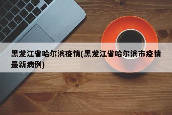 黑龙江省哈尔滨疫情(黑龙江省哈尔滨市疫情最新病例)