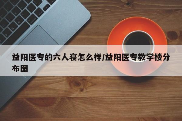 益阳医专的六人寝怎么样/益阳医专教学楼分布图