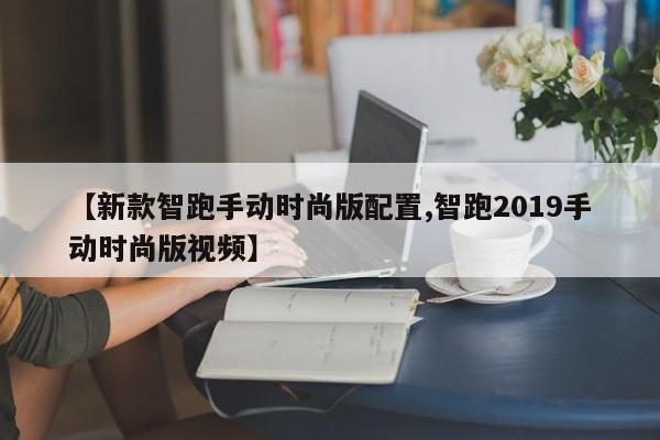 【新款智跑手动时尚版配置,智跑2019手动时尚版视频】