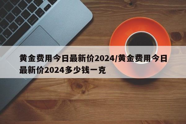 黄金费用今日最新价2024/黄金费用今日最新价2024多少钱一克