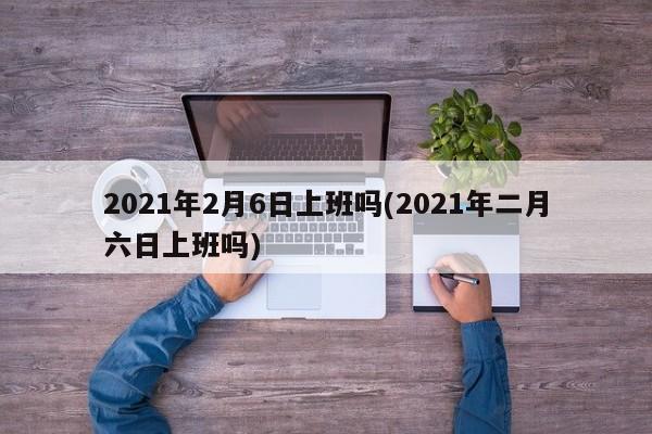 2021年2月6日上班吗(2021年二月六日上班吗)