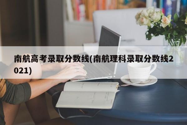 南航高考录取分数线(南航理科录取分数线2021)