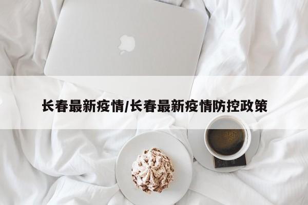 长春最新疫情/长春最新疫情防控政策