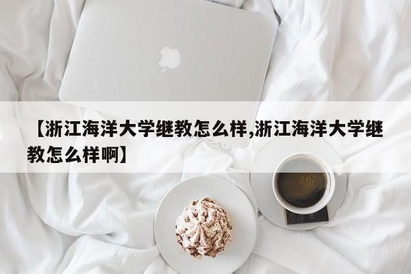 【浙江海洋大学继教怎么样,浙江海洋大学继教怎么样啊】