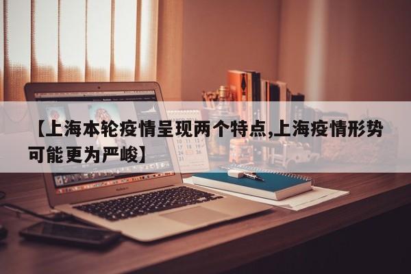 【上海本轮疫情呈现两个特点,上海疫情形势可能更为严峻】