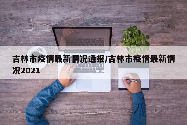 吉林市疫情最新情况通报/吉林市疫情最新情况2021