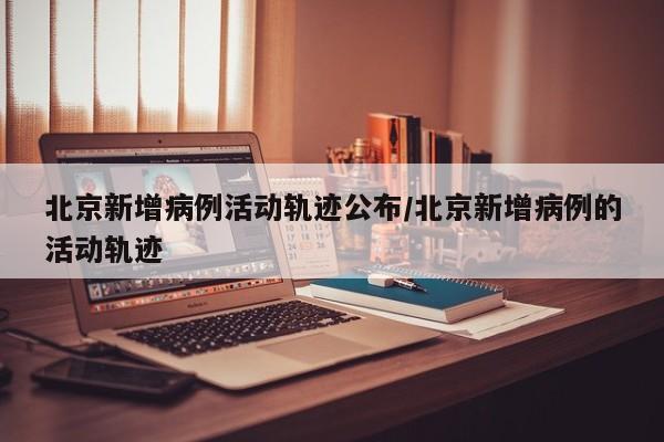北京新增病例活动轨迹公布/北京新增病例的活动轨迹