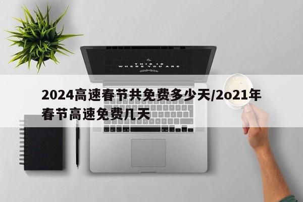 2024高速春节共免费多少天/2o21年春节高速免费几天