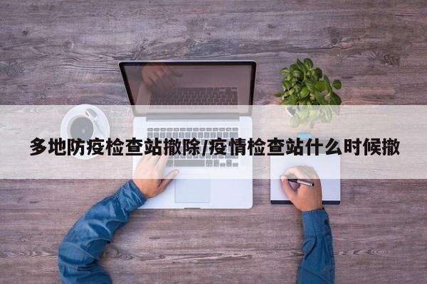 多地防疫检查站撤除/疫情检查站什么时候撤